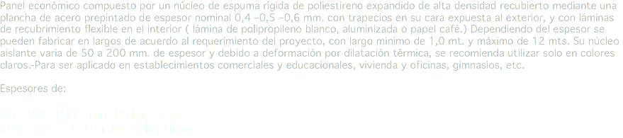 Panel económico compuesto por un núcleo de espuma rígida de poliestireno expandido de alta densidad recubierto mediante una plancha de acero prepintado de espesor nominal 0,4 –0,5 –0,6 mm. con trapecios en su cara expuesta al exterior, y con láminas de recubrimiento flexible en el interior ( lámina de polipropileno blanco, aluminizada o papel café.) Dependiendo del espesor se pueden fabricar en largos de acuerdo al requerimiento del proyecto, con largo mínimo de 1,0 mt. y máximo de 12 mts. Su núcleo aislante varía de 50 a 200 mm. de espesor y debido a deformación por dilatación térmica, se recomienda utilizar solo en colores claros.-Para ser aplicado en establecimientos comerciales y educacionales, vivienda y oficinas, gimnasios, etc. Espesores de: 80 - 90 -100 mm Poliuretano
100 - 125 -150 mm Poliestireno