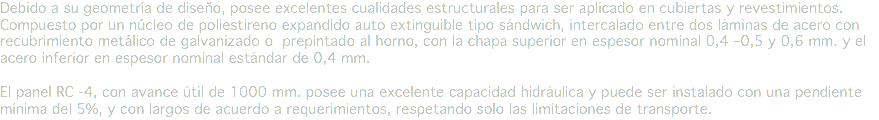 Debido a su geometría de diseño, posee excelentes cualidades estructurales para ser aplicado en cubiertas y revestimientos. Compuesto por un núcleo de poliestireno expandido auto extinguible tipo sándwich, intercalado entre dos láminas de acero con recubrimiento metálico de galvanizado o prepintado al horno, con la chapa superior en espesor nominal 0,4 –0,5 y 0,6 mm. y el acero inferior en espesor nominal estándar de 0,4 mm. El panel RC -4, con avance útil de 1000 mm. posee una excelente capacidad hidráulica y puede ser instalado con una pendiente mínima del 5%, y con largos de acuerdo a requerimientos, respetando solo las limitaciones de transporte.