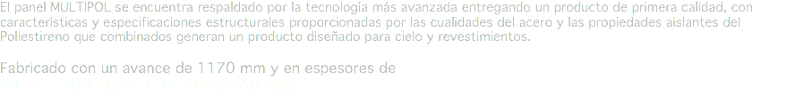 El panel MULTIPOL se encuentra respaldado por la tecnología más avanzada entregando un producto de primera calidad, con características y especificaciones estructurales proporcionadas por las cualidades del acero y las propiedades aislantes del Poliestireno que combinados generan un producto diseñado para cielo y revestimientos. Fabricado con un avance de 1170 mm y en espesores de 50 –75 –100 –120 –150 –200 y 250 mm.