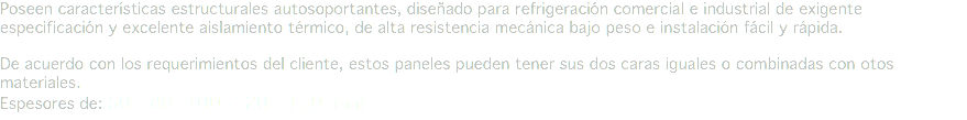 Poseen características estructurales autosoportantes, diseñado para refrigeración comercial e industrial de exigente especificación y excelente aislamiento térmico, de alta resistencia mecánica bajo peso e instalación fácil y rápida. De acuerdo con los requerimientos del cliente, estos paneles pueden tener sus dos caras iguales o combinadas con otos materiales.
Espesores de: 50 - 80 -100 -120 - 150 mm