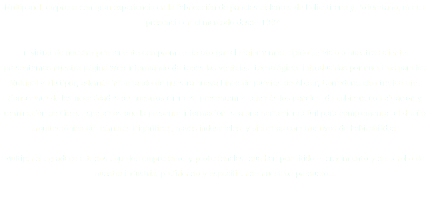 Multipanel, empresa con gran experiencia en la fabricación de paneles aislantes de Poliestireno y Poliuretano, marca presencia en el mercado desde 1994. En virtud de nuestro permanente compromiso de otorgar el mejor y mas rápido servicio a nuestros clientes presentamos nuestra página Web informando de todas las ventajas tecnológicas introducidas por nuestros paneles Multipol y Multipur, además informando de nuestra nueva Línea de puertas de Abatir, Corredera, alto trafico etc. Consciente de las necesidades de nuestros clientes presentamos además los paneles de cubierta con aislación y terminación de Cielo. Esperamos que la presente información sea una herramienta útil para complementar el diseño arquitectónico de cámaras frigoríficas, naves industriales y sistemas constructivos de habitabilidad. Multipanel agradece a todos aquellos empresarios y profesionales que han permitido el crecimiento y desarrollo de nuestra industria, prefiriendo y especificando nuestros productos.